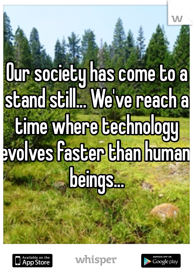Our society has come to a stand still... We've reach a time where technology evolves faster than human beings...

