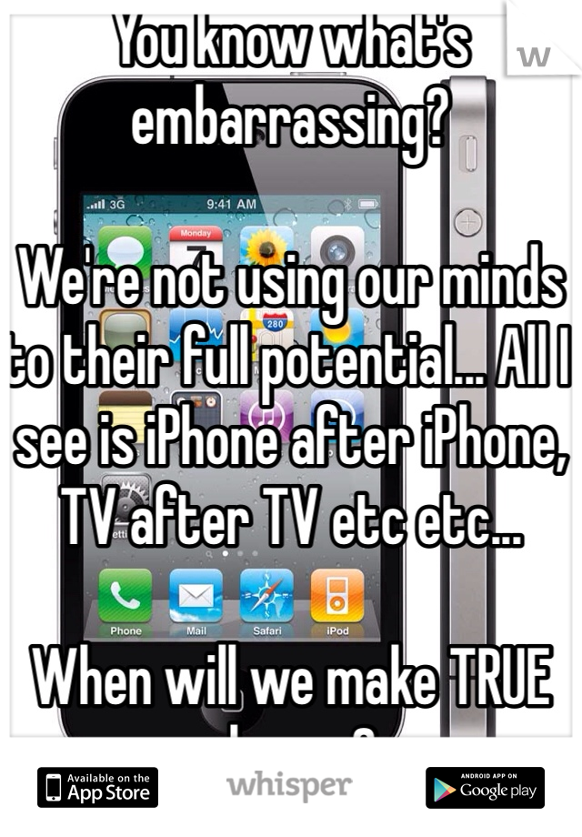 You know what's embarrassing?

We're not using our minds to their full potential... All I see is iPhone after iPhone, TV after TV etc etc... 

When will we make TRUE change?