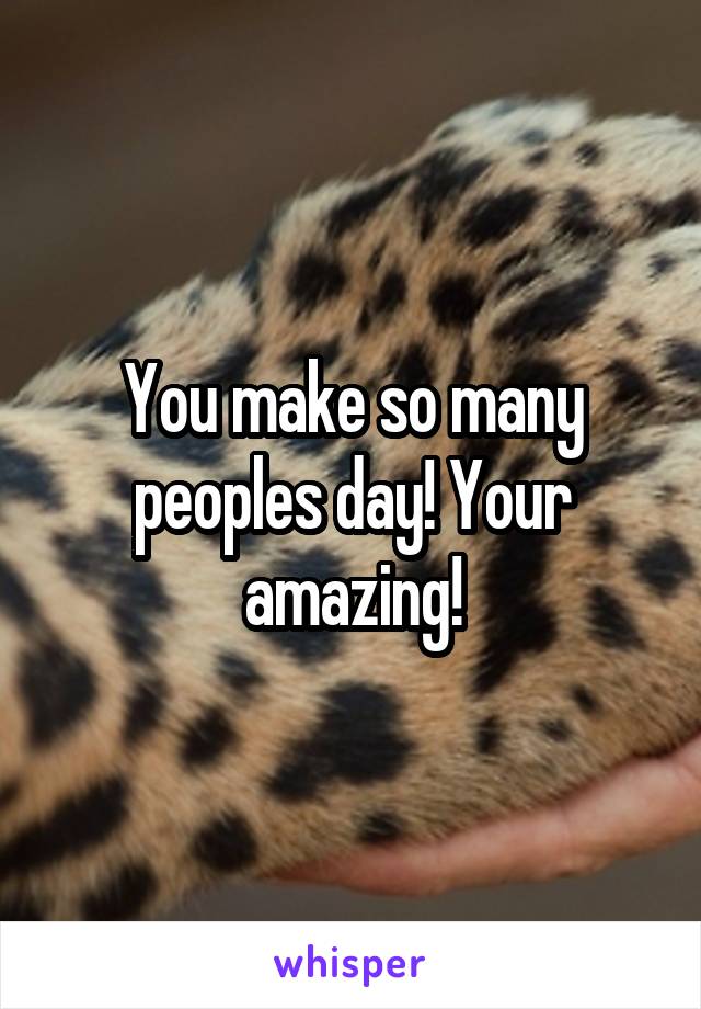 You make so many peoples day! Your amazing!