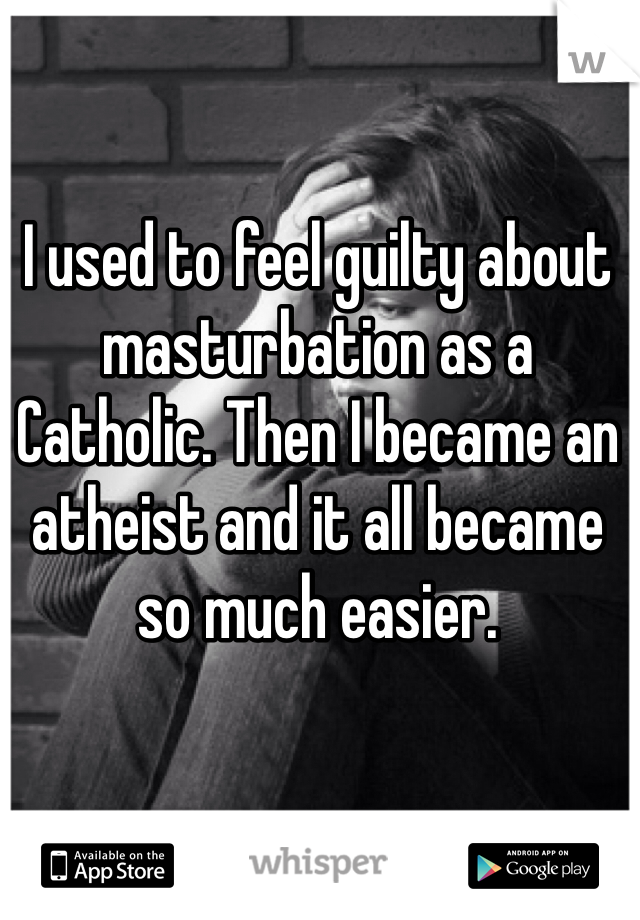 I used to feel guilty about masturbation as a Catholic. Then I became an atheist and it all became so much easier.