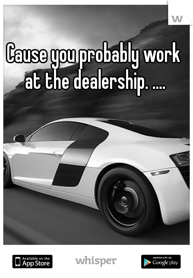 Cause you probably work at the dealership. ....
