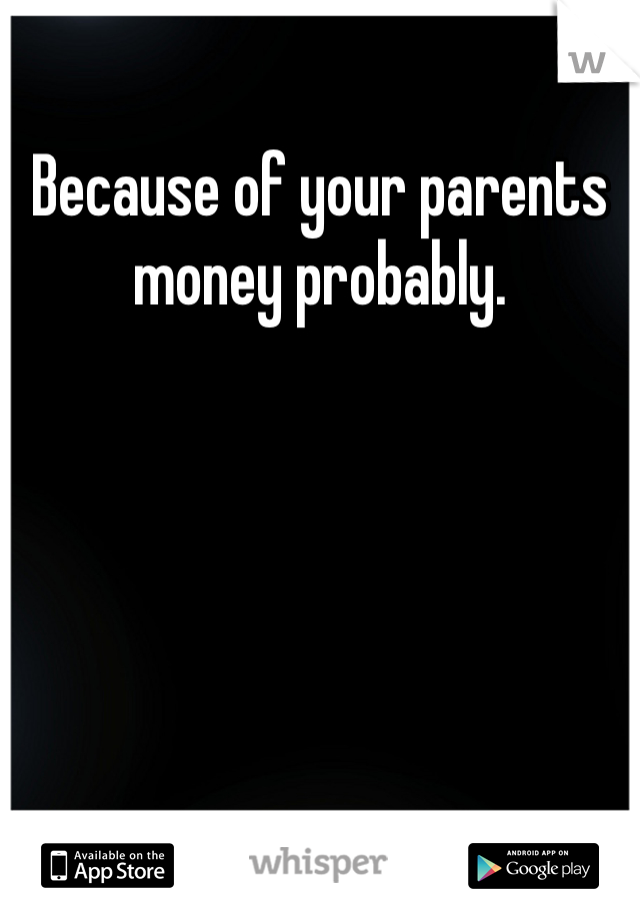 Because of your parents money probably.
