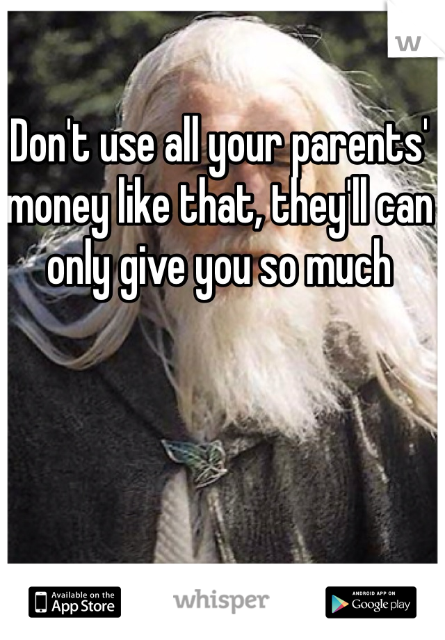 Don't use all your parents' money like that, they'll can only give you so much
