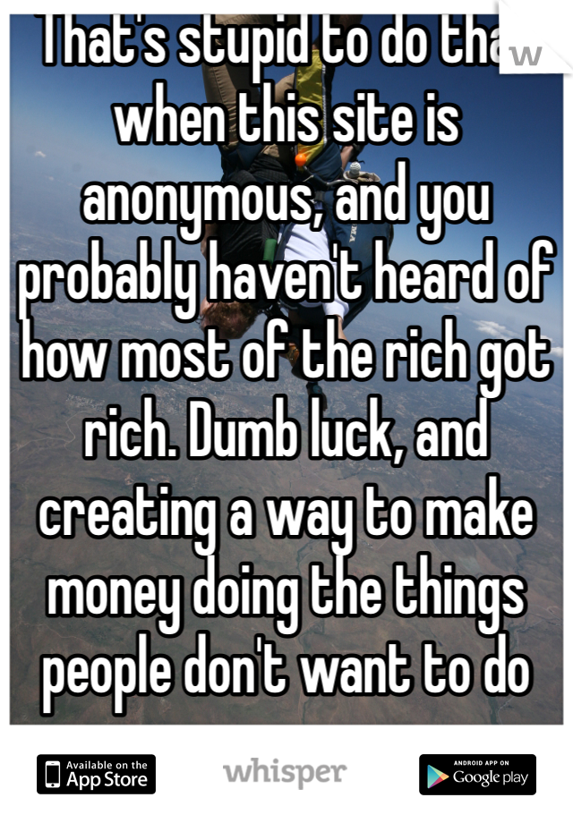 That's stupid to do that when this site is anonymous, and you probably haven't heard of how most of the rich got rich. Dumb luck, and creating a way to make money doing the things people don't want to do 