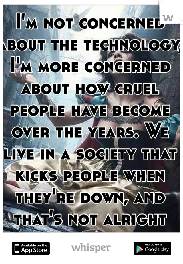 I'm not concerned about the technology, I'm more concerned about how cruel people have become over the years. We live in a society that kicks people when they're down, and that's not alright