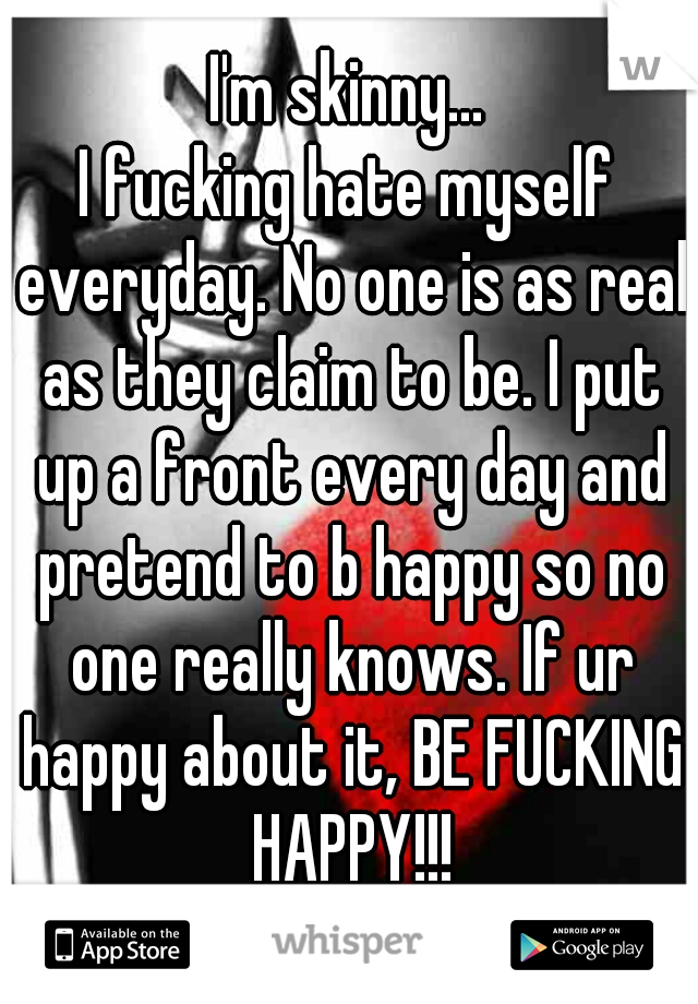 I'm skinny...
I fucking hate myself everyday. No one is as real as they claim to be. I put up a front every day and pretend to b happy so no one really knows. If ur happy about it, BE FUCKING HAPPY!!!