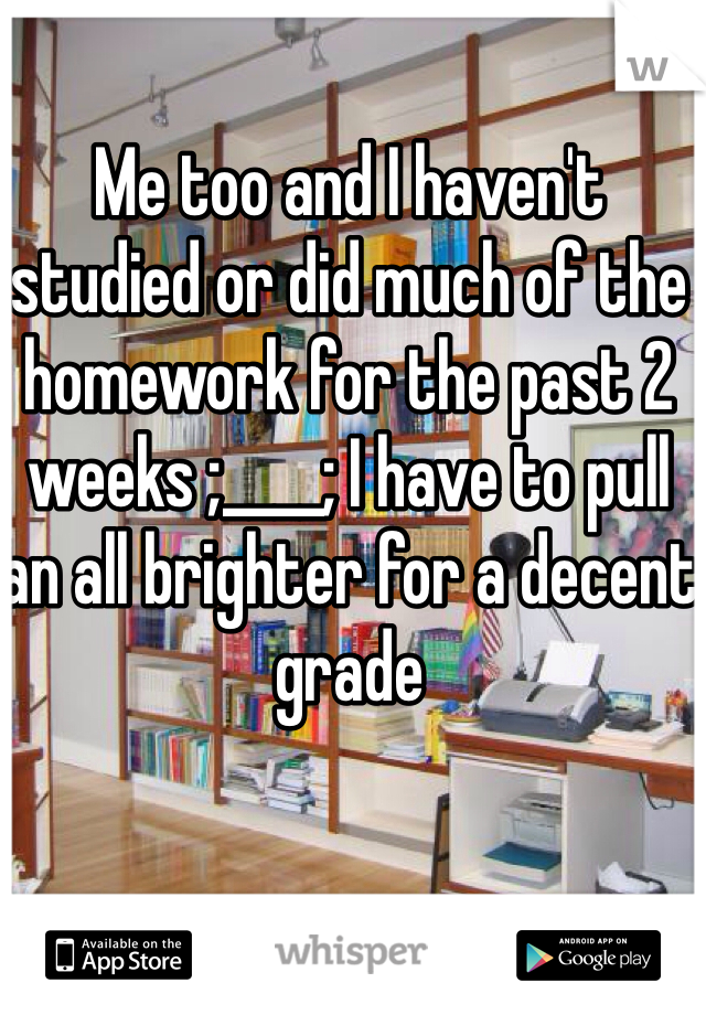 Me too and I haven't studied or did much of the homework for the past 2 weeks ;____; I have to pull an all brighter for a decent grade