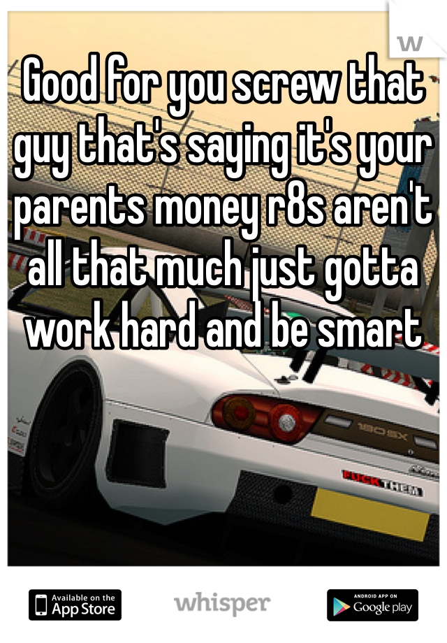 Good for you screw that guy that's saying it's your parents money r8s aren't all that much just gotta work hard and be smart