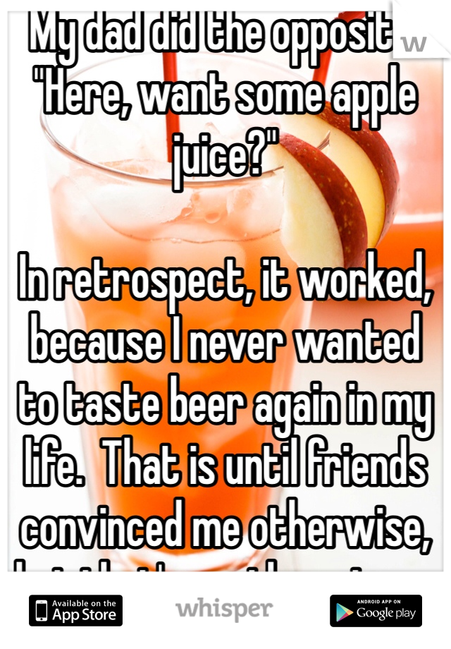 My dad did the opposite. "Here, want some apple juice?" 

In retrospect, it worked, because I never wanted to taste beer again in my life.  That is until friends convinced me otherwise, but that's another story.