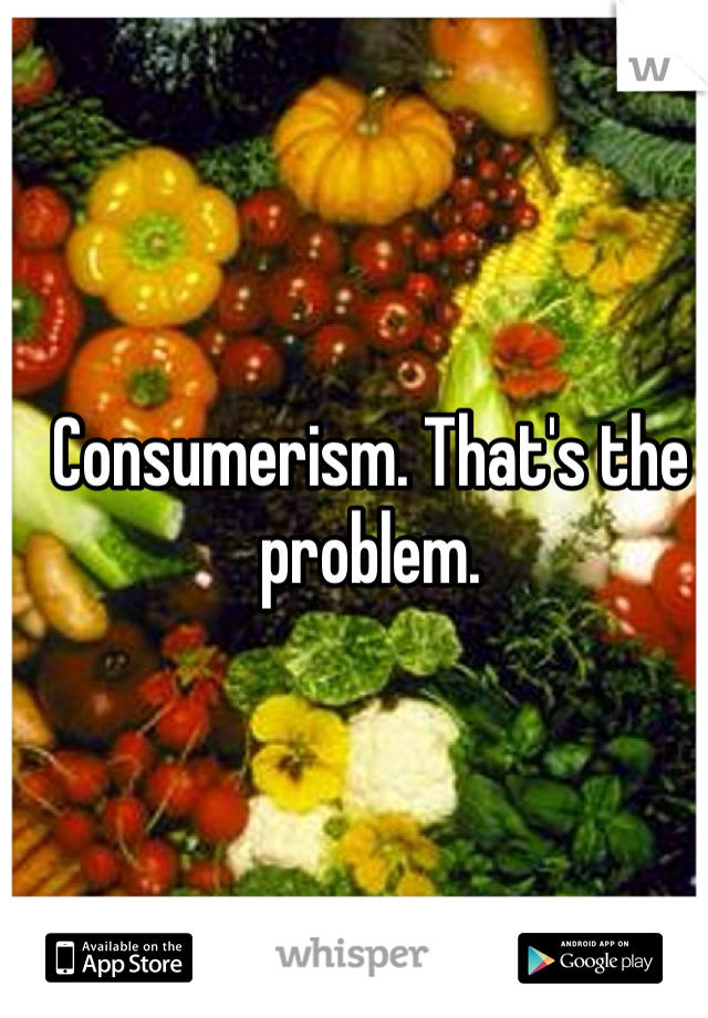 Consumerism. That's the problem.

