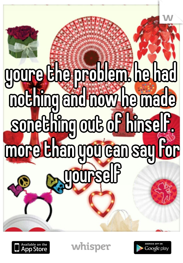youre the problem. he had nothing and now he made sonething out of hinself. more than you can say for yourself
