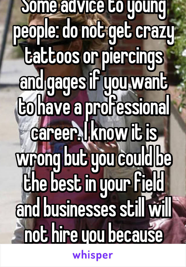 Some advice to young people: do not get crazy tattoos or piercings and gages if you want to have a professional career. I know it is wrong but you could be the best in your field and businesses still will not hire you because you look unprofessional.