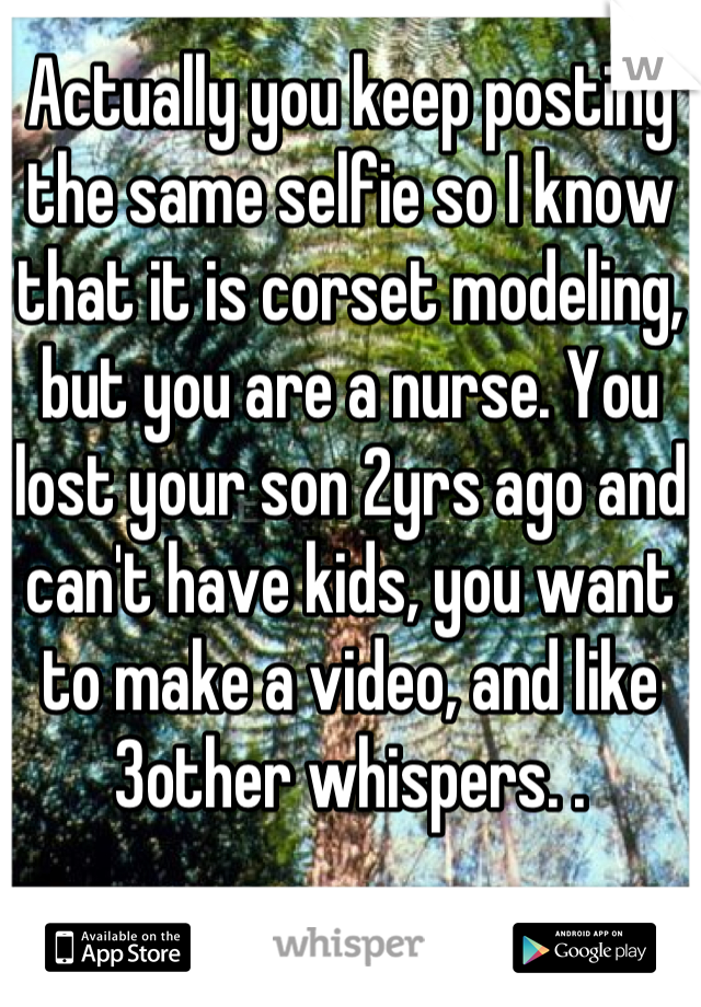 Actually you keep posting the same selfie so I know that it is corset modeling, but you are a nurse. You lost your son 2yrs ago and can't have kids, you want to make a video, and like 3other whispers. .