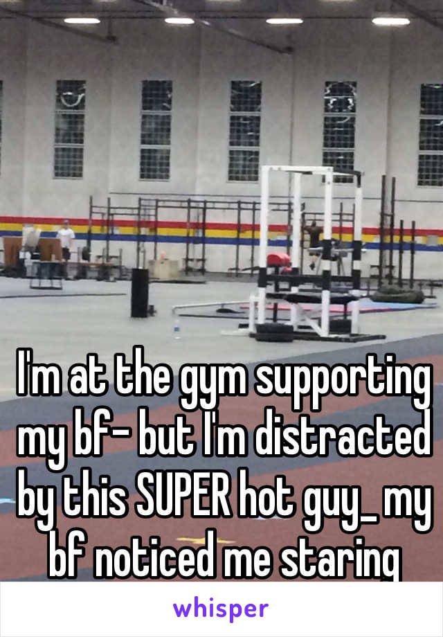 I'm at the gym supporting my bf- but I'm distracted by this SUPER hot guy_ my bf noticed me staring