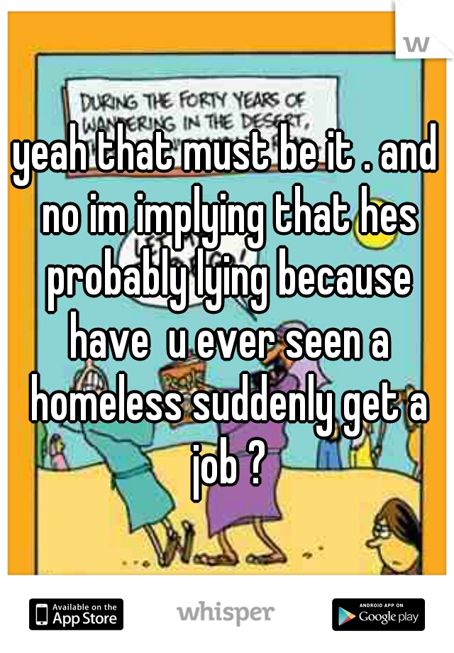 yeah that must be it . and no im implying that hes probably lying because have  u ever seen a homeless suddenly get a job ?
