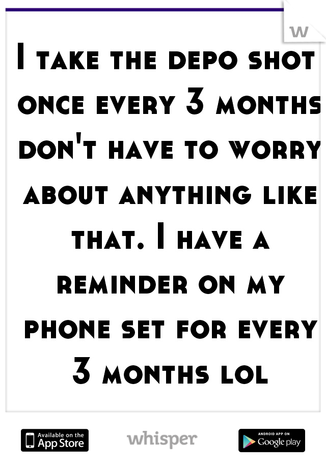 I take the depo shot once every 3 months don't have to worry about anything like that. I have a reminder on my phone set for every 3 months lol