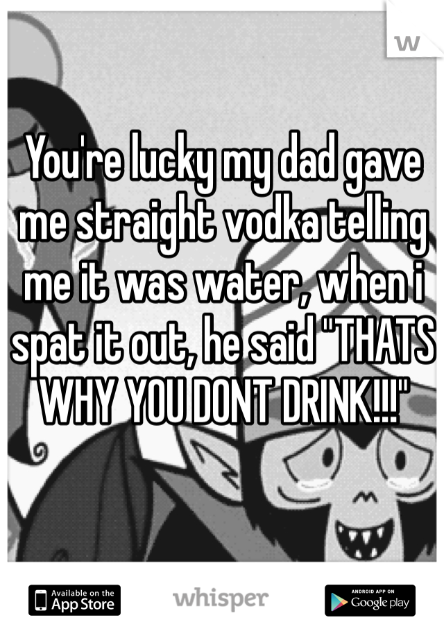 You're lucky my dad gave me straight vodka telling me it was water, when i spat it out, he said "THATS WHY YOU DONT DRINK!!!"