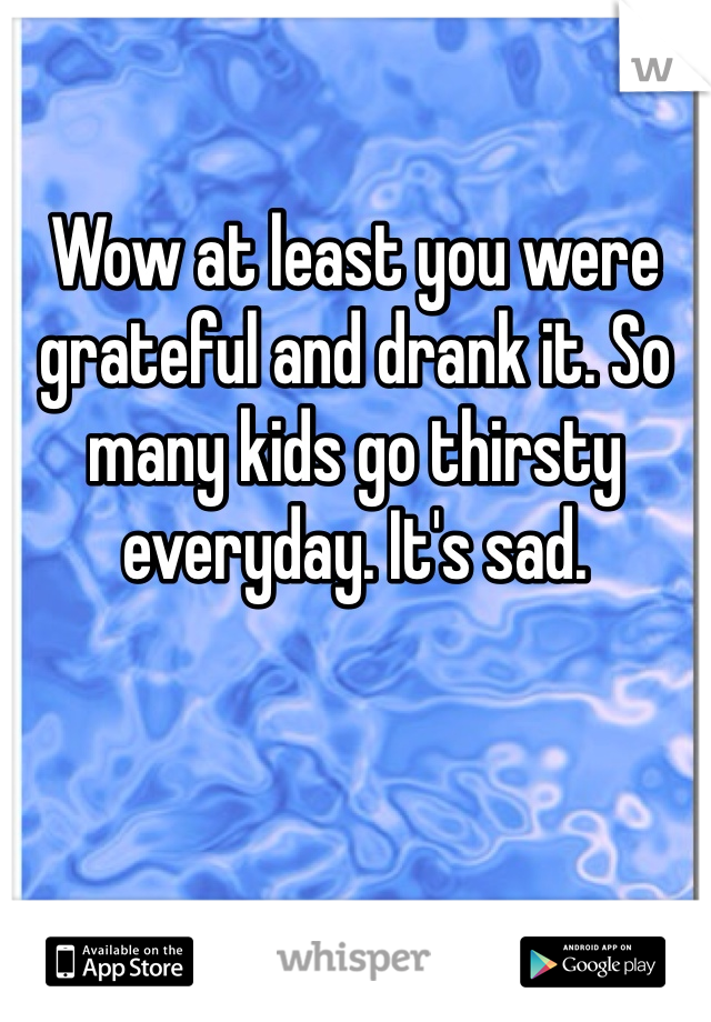 Wow at least you were grateful and drank it. So many kids go thirsty everyday. It's sad. 
