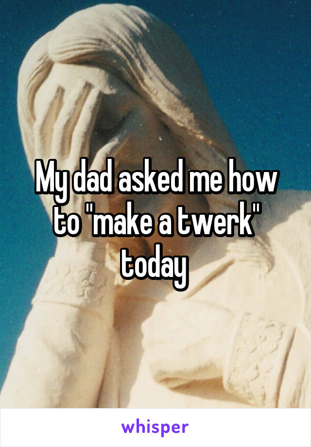 My dad asked me how to "make a twerk" today 