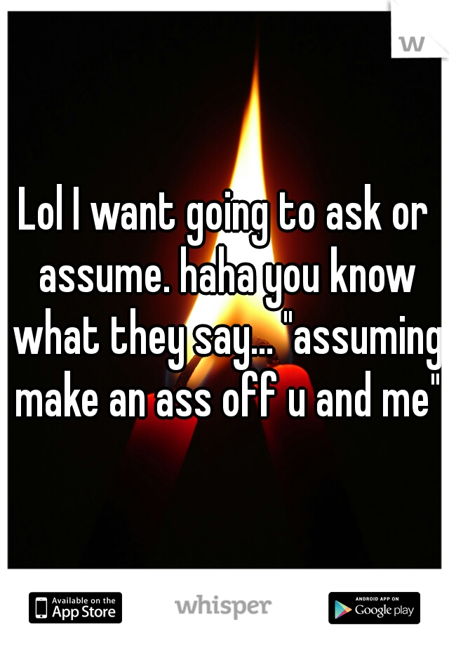 Lol I want going to ask or assume. haha you know what they say... "assuming make an ass off u and me"