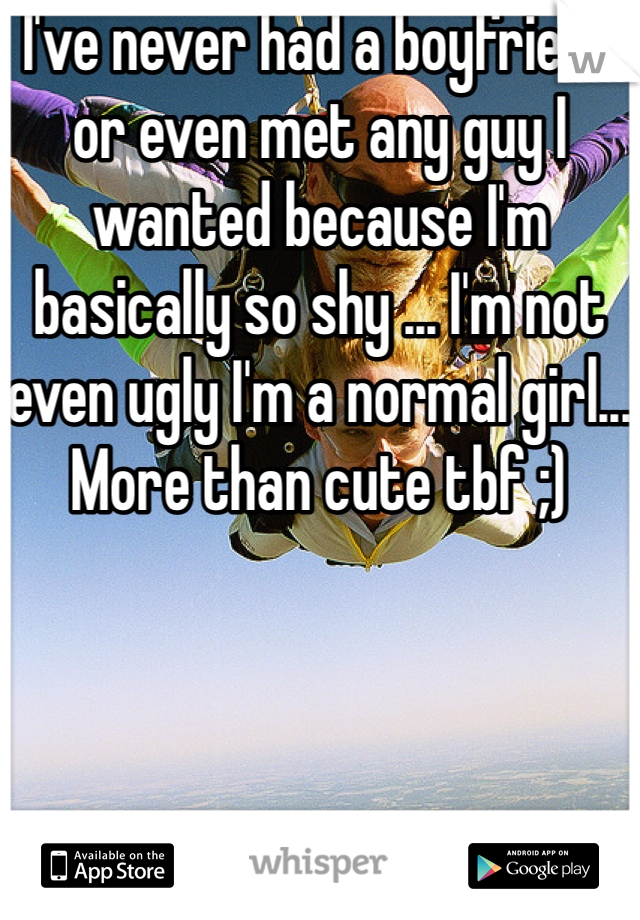 I've never had a boyfriend or even met any guy I wanted because I'm basically so shy ... I'm not even ugly I'm a normal girl... More than cute tbf ;)