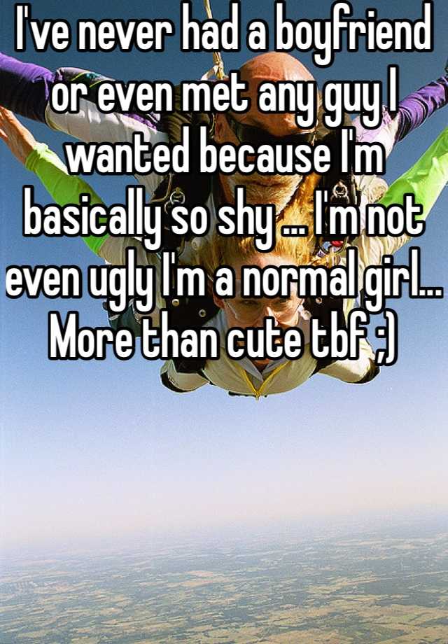 I've never had a boyfriend or even met any guy I wanted because I'm basically so shy ... I'm not even ugly I'm a normal girl... More than cute tbf ;)