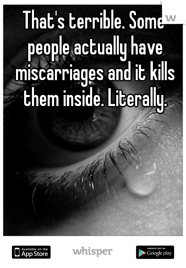 That's terrible. Some people actually have miscarriages and it kills them inside. Literally.