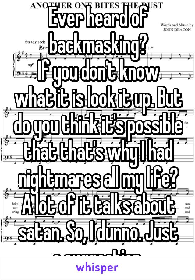 Ever heard of backmasking?
If you don't know what it is look it up. But do you think it's possible that that's why I had nightmares all my life? A lot of it talks about satan. So, I dunno. Just a suggestion.