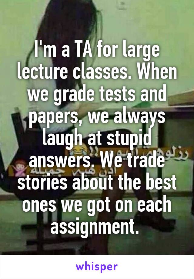 I'm a TA for large lecture classes. When we grade tests and papers, we always laugh at stupid answers. We trade stories about the best ones we got on each assignment. 
