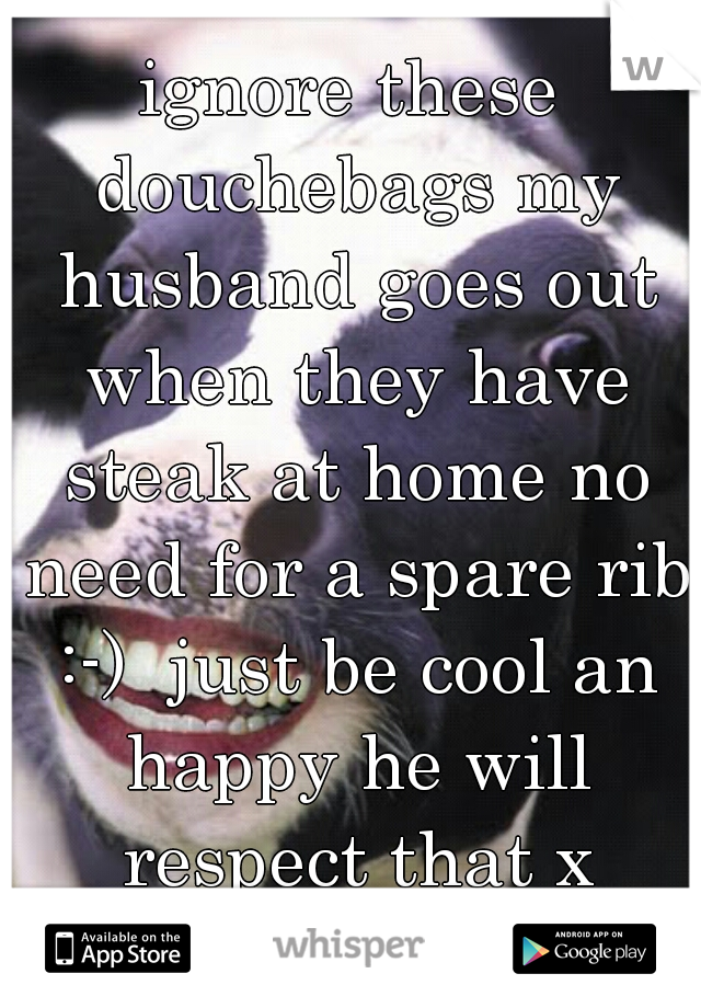 ignore these douchebags my husband goes out when they have steak at home no need for a spare rib :-)  just be cool an happy he will respect that x