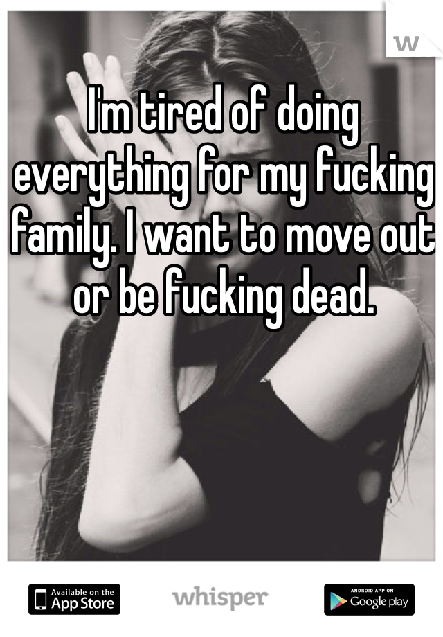 I'm tired of doing everything for my fucking family. I want to move out or be fucking dead. 