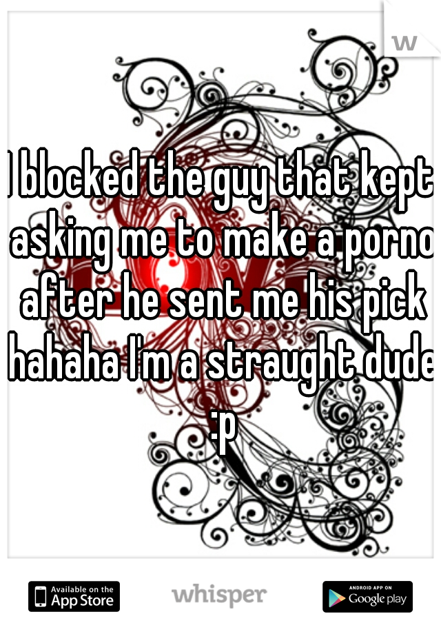 I blocked the guy that kept asking me to make a porno after he sent me his pick hahaha I'm a straught dude :p