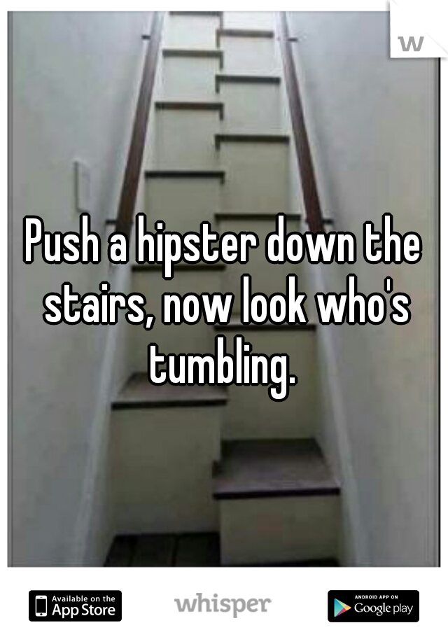 Push a hipster down the stairs, now look who's tumbling. 