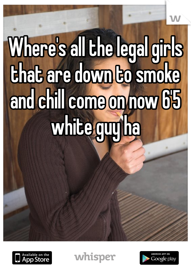 Where's all the legal girls that are down to smoke and chill come on now 6'5 white guy ha