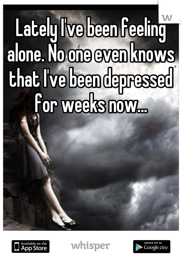 Lately I've been feeling alone. No one even knows that I've been depressed for weeks now...