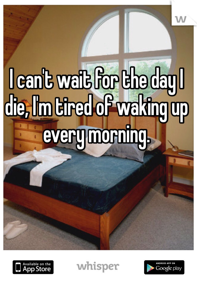 I can't wait for the day I die, I'm tired of waking up every morning.