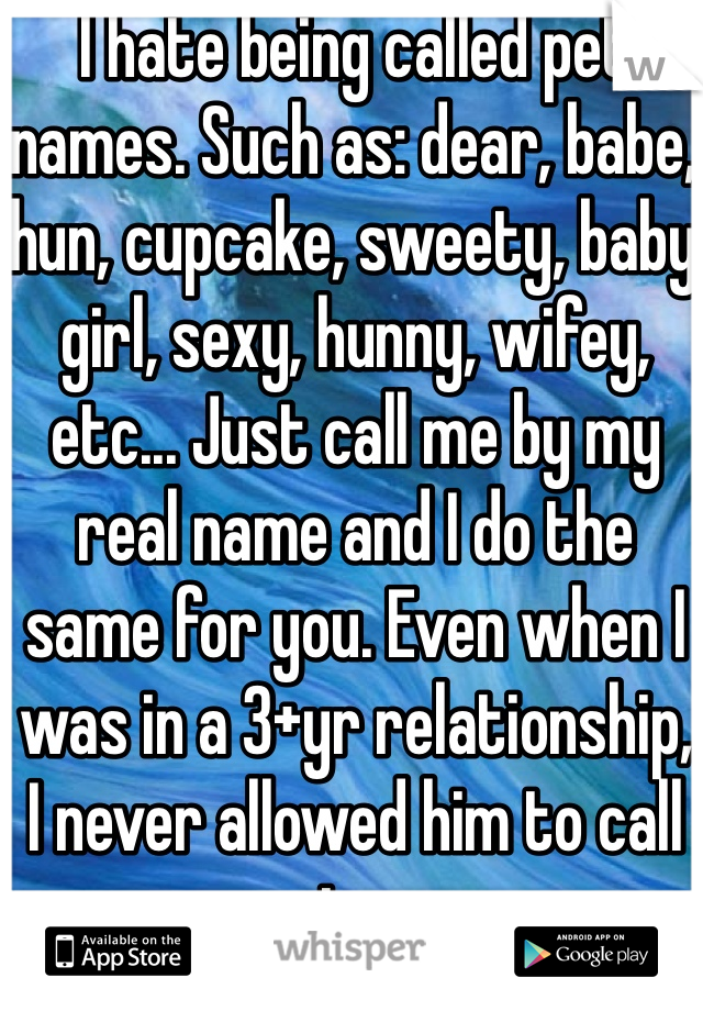 I hate being called pet names. Such as: dear, babe, hun, cupcake, sweety, baby girl, sexy, hunny, wifey, etc... Just call me by my real name and I do the same for you. Even when I was in a 3+yr relationship, I never allowed him to call me pet names.