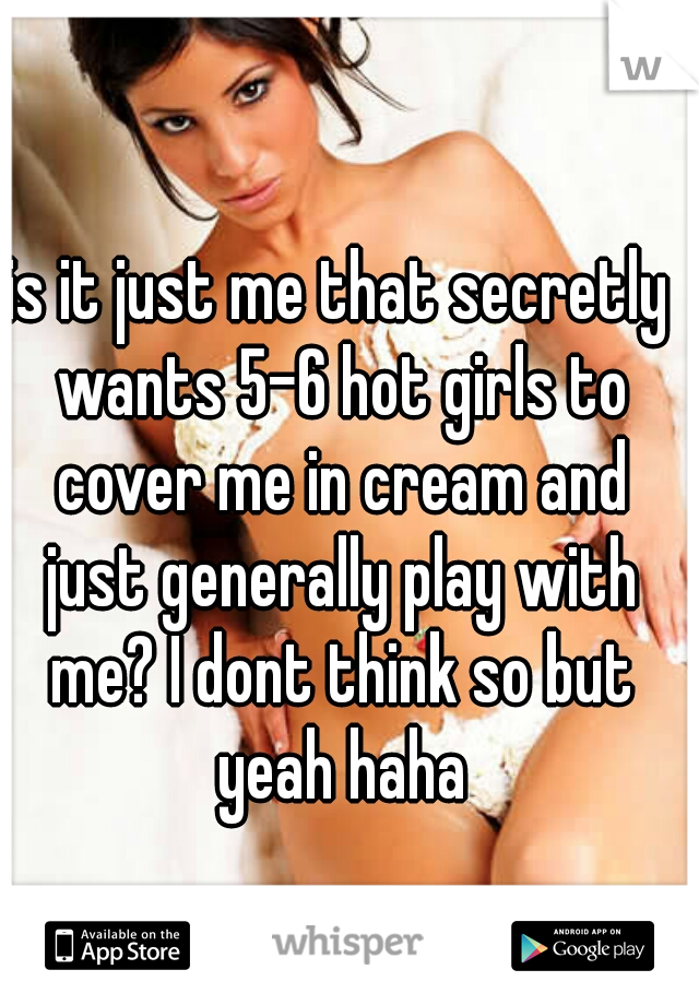 is it just me that secretly wants 5-6 hot girls to cover me in cream and just generally play with me? I dont think so but yeah haha
