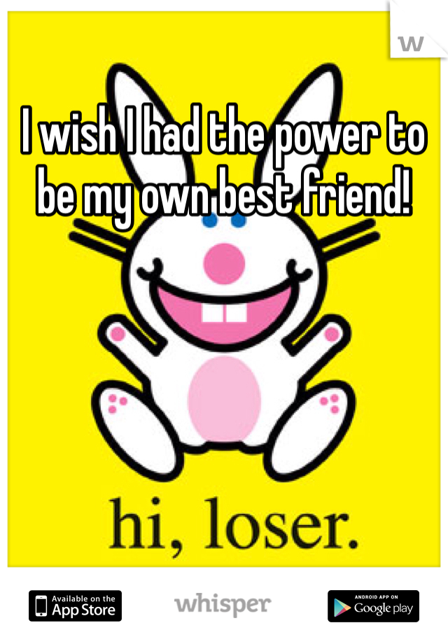 I wish I had the power to be my own best friend!