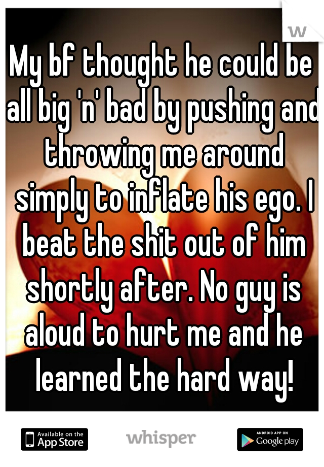 My bf thought he could be all big 'n' bad by pushing and throwing me around simply to inflate his ego. I beat the shit out of him shortly after. No guy is aloud to hurt me and he learned the hard way!