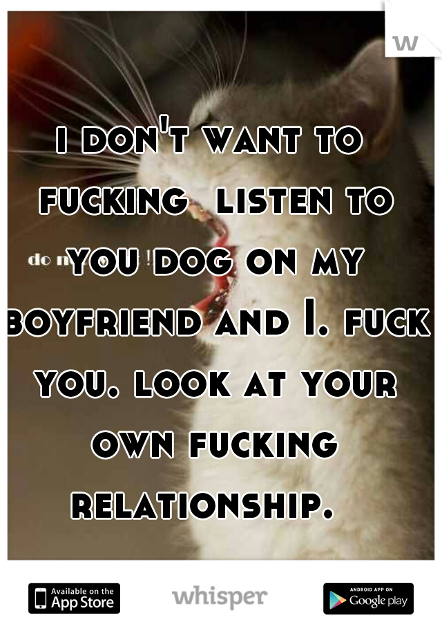 i don't want to fucking  listen to you dog on my boyfriend and I. fuck you. look at your own fucking relationship.  