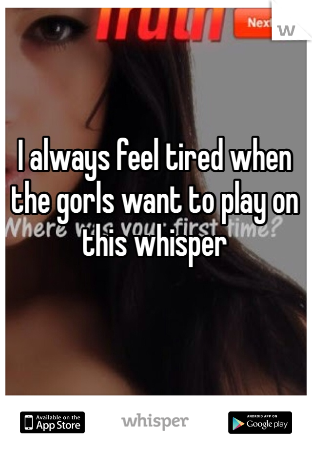 I always feel tired when the gorls want to play on this whisper