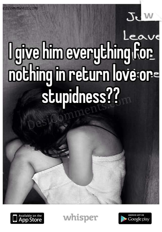 I give him everything for nothing in return love or stupidness?? 