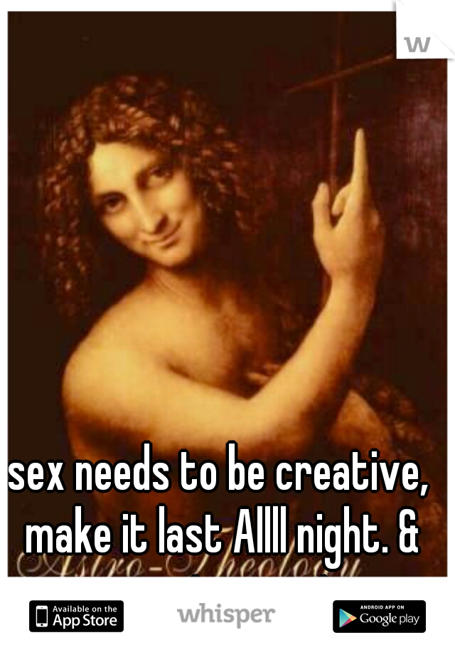 sex needs to be creative, make it last Allll night. & you got my vote
