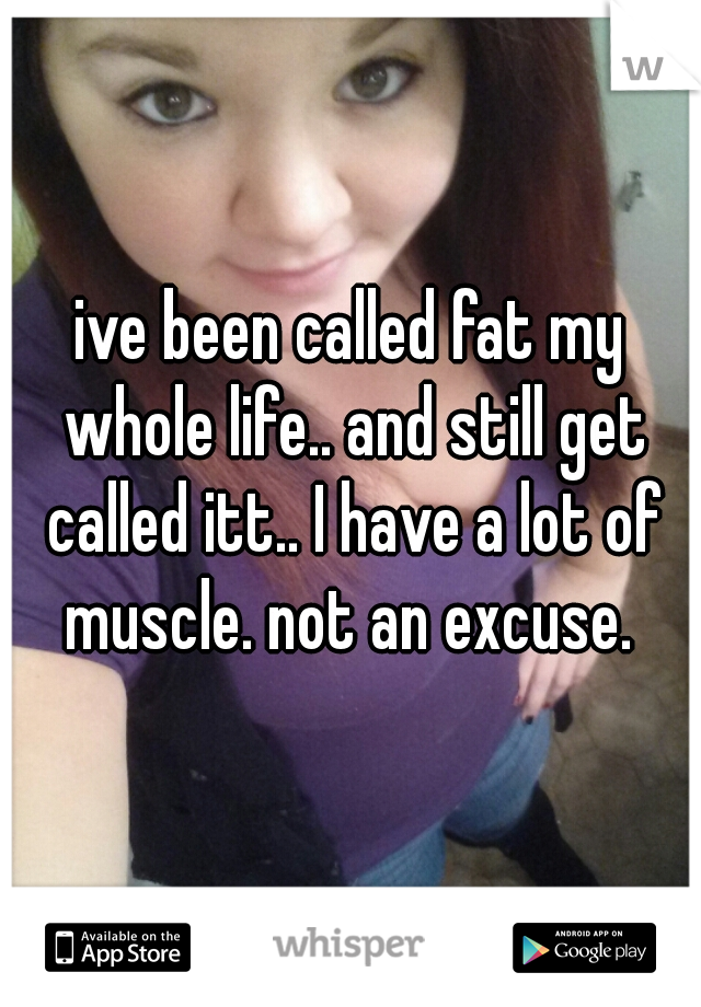 ive been called fat my whole life.. and still get called itt.. I have a lot of muscle. not an excuse. 