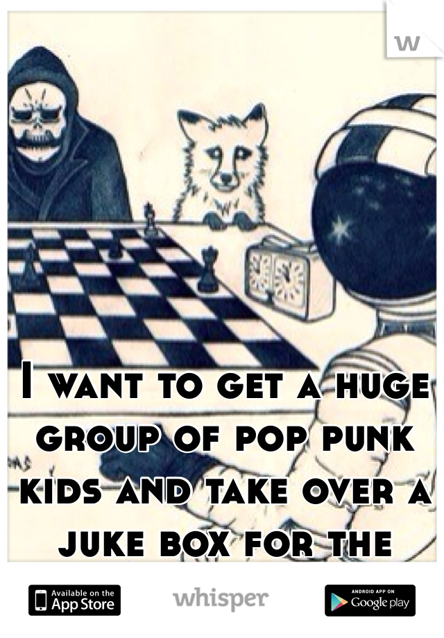 I want to get a huge group of pop punk kids and take over a juke box for the night 