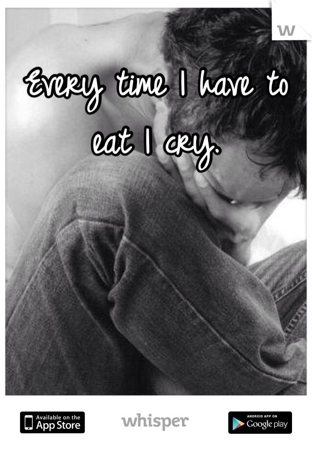 Every time I have to eat I cry.