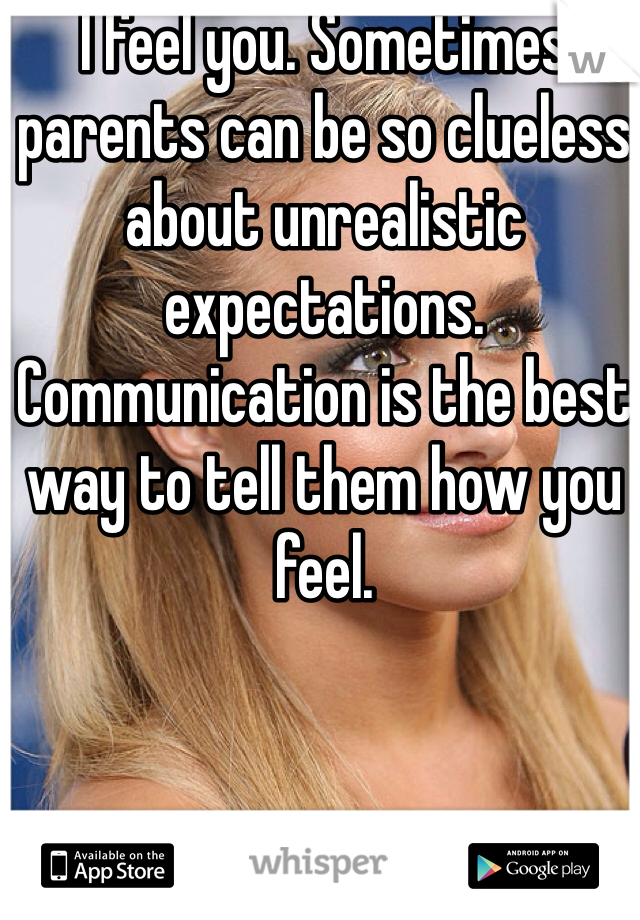 I feel you. Sometimes parents can be so clueless about unrealistic expectations. Communication is the best way to tell them how you feel.

