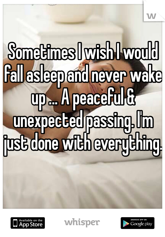 Sometimes I wish I would fall asleep and never wake up ... A peaceful & unexpected passing. I'm just done with everything.