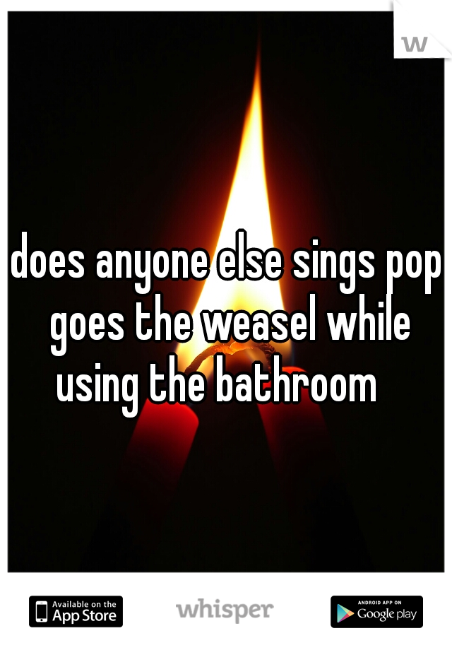 does anyone else sings pop goes the weasel while using the bathroom   